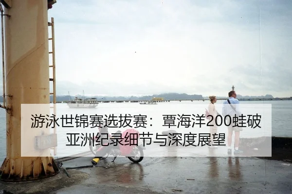 游泳世锦赛选拔赛：覃海洋200蛙破亚洲纪录细节与深度展望